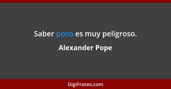 Saber poco es muy peligroso.... - Alexander Pope