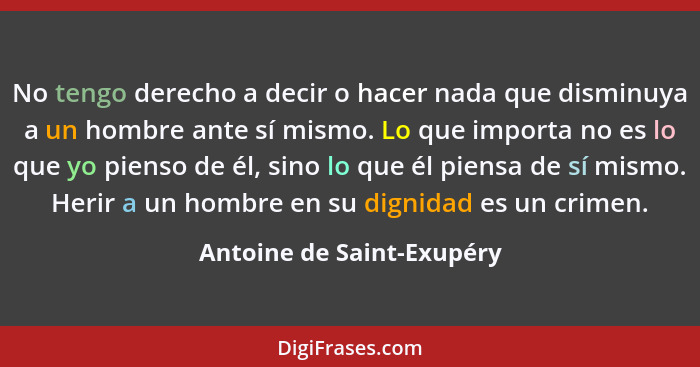 No tengo derecho a decir o hacer nada que disminuya a un hombre ante sí mismo. Lo que importa no es lo que yo pienso de él,... - Antoine de Saint-Exupéry