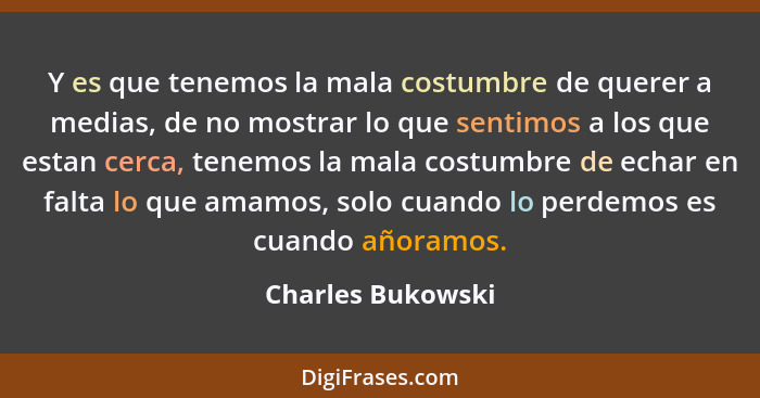 Y es que tenemos la mala costumbre de querer a medias, de no mostrar lo que sentimos a los que estan cerca, tenemos la mala costumb... - Charles Bukowski