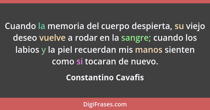 Cuando la memoria del cuerpo despierta, su viejo deseo vuelve a rodar en la sangre; cuando los labios y la piel recuerdan mis ma... - Constantino Cavafis