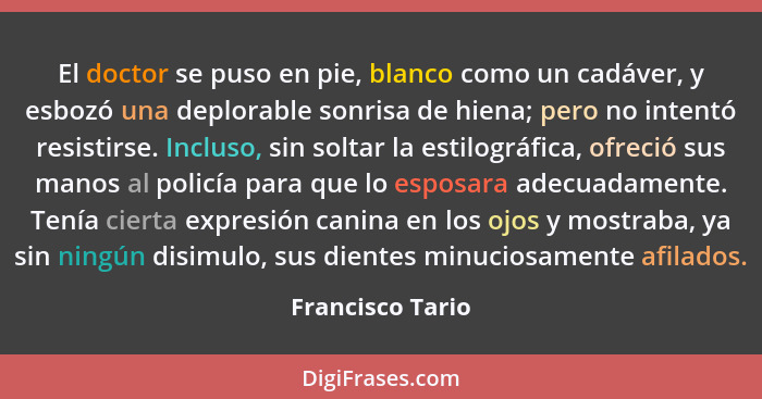 El doctor se puso en pie, blanco como un cadáver, y esbozó una deplorable sonrisa de hiena; pero no intentó resistirse. Incluso, sin... - Francisco Tario