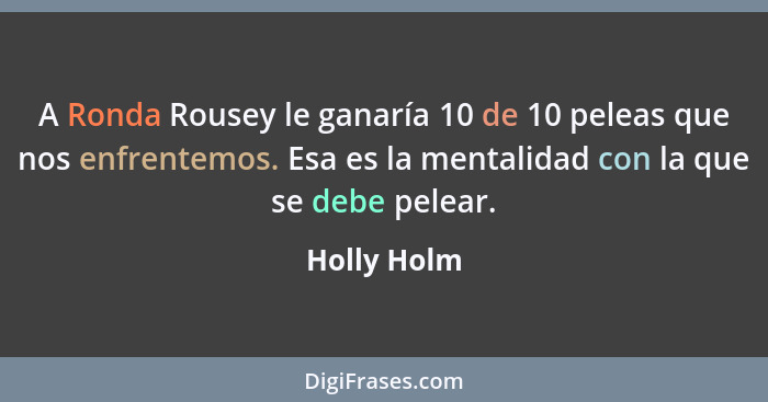 A Ronda Rousey le ganaría 10 de 10 peleas que nos enfrentemos. Esa es la mentalidad con la que se debe pelear.... - Holly Holm