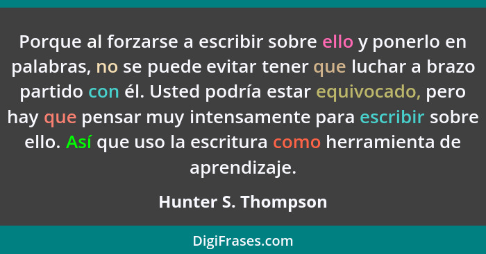 Porque al forzarse a escribir sobre ello y ponerlo en palabras, no se puede evitar tener que luchar a brazo partido con él. Usted... - Hunter S. Thompson