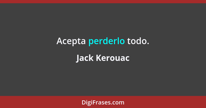 Acepta perderlo todo.... - Jack Kerouac