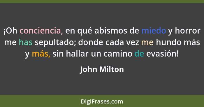 ¡Oh conciencia, en qué abismos de miedo y horror me has sepultado; donde cada vez me hundo más y más, sin hallar un camino de evasión!... - John Milton