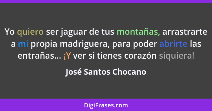 Yo quiero ser jaguar de tus montañas, arrastrarte a mi propia madriguera, para poder abrirte las entrañas... ¡Y ver si tienes co... - José Santos Chocano