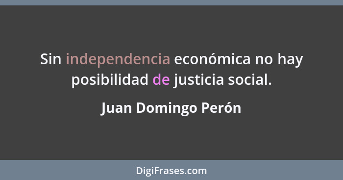 Sin independencia económica no hay posibilidad de justicia social.... - Juan Domingo Perón