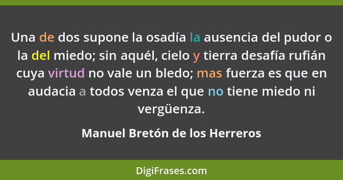 Una de dos supone la osadía la ausencia del pudor o la del miedo; sin aquél, cielo y tierra desafía rufián cuya virtud... - Manuel Bretón de los Herreros