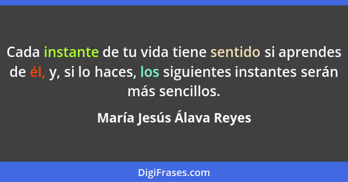 Cada instante de tu vida tiene sentido si aprendes de él, y, si lo haces, los siguientes instantes serán más sencillos.... - María Jesús Álava Reyes