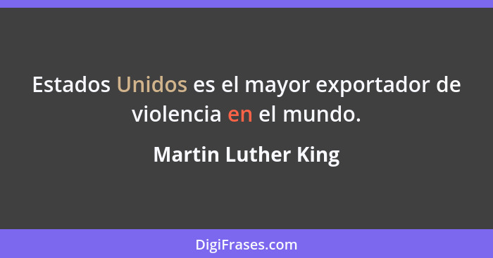 Estados Unidos es el mayor exportador de violencia en el mundo.... - Martin Luther King