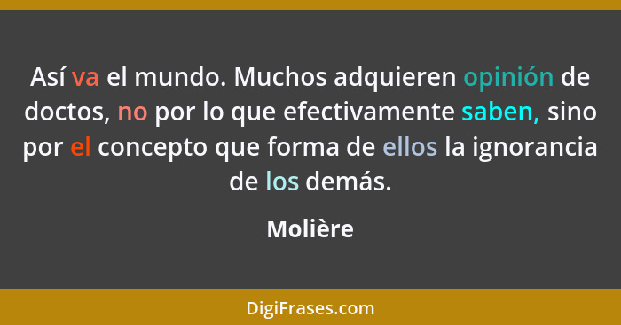 Así va el mundo. Muchos adquieren opinión de doctos, no por lo que efectivamente saben, sino por el concepto que forma de ellos la ignoranci... - Molière