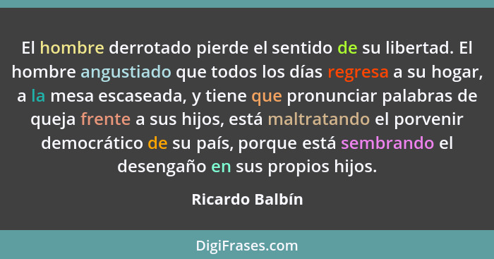 El hombre derrotado pierde el sentido de su libertad. El hombre angustiado que todos los días regresa a su hogar, a la mesa escaseada... - Ricardo Balbín