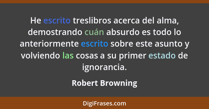 He escrito treslibros acerca del alma, demostrando cuán absurdo es todo lo anteriormente escrito sobre este asunto y volviendo las c... - Robert Browning