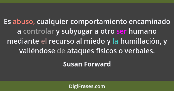 Es abuso, cualquier comportamiento encaminado a controlar y subyugar a otro ser humano mediante el recurso al miedo y la humillación,... - Susan Forward