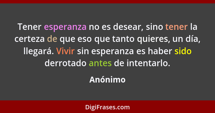 Tener esperanza no es desear, sino tener la certeza de que eso que tanto quieres, un día, llegará. Vivir sin esperanza es haber sido derrota... - Anónimo