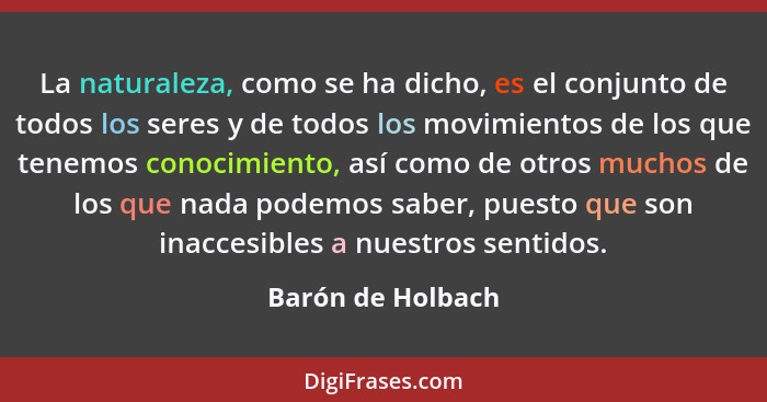 La naturaleza, como se ha dicho, es el conjunto de todos los seres y de todos los movimientos de los que tenemos conocimiento, así... - Barón de Holbach