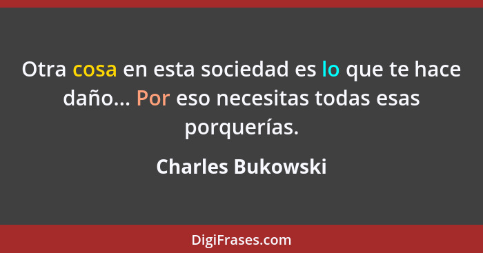 Otra cosa en esta sociedad es lo que te hace daño... Por eso necesitas todas esas porquerías.... - Charles Bukowski