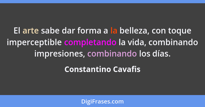 El arte sabe dar forma a la belleza, con toque imperceptible completando la vida, combinando impresiones, combinando los días.... - Constantino Cavafis