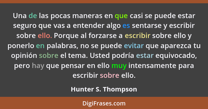 Una de las pocas maneras en que casi se puede estar seguro que vas a entender algo es sentarse y escribir sobre ello. Porque al f... - Hunter S. Thompson