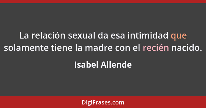La relación sexual da esa intimidad que solamente tiene la madre con el recién nacido.... - Isabel Allende