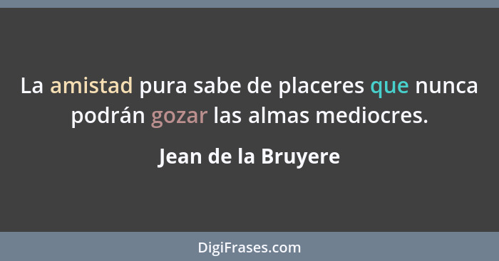 La amistad pura sabe de placeres que nunca podrán gozar las almas mediocres.... - Jean de la Bruyere