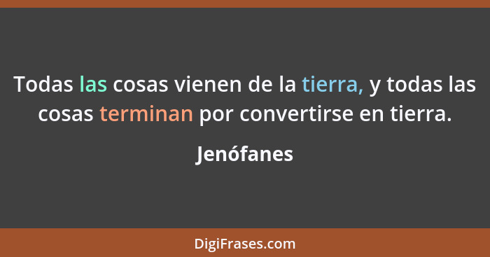 Todas las cosas vienen de la tierra, y todas las cosas terminan por convertirse en tierra.... - Jenófanes