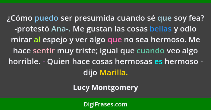 ¿Cómo puedo ser presumida cuando sé que soy fea? -protestó Ana-. Me gustan las cosas bellas y odio mirar al espejo y ver algo que no... - Lucy Montgomery