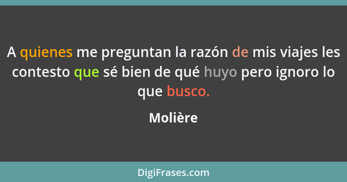 A quienes me preguntan la razón de mis viajes les contesto que sé bien de qué huyo pero ignoro lo que busco.... - Molière