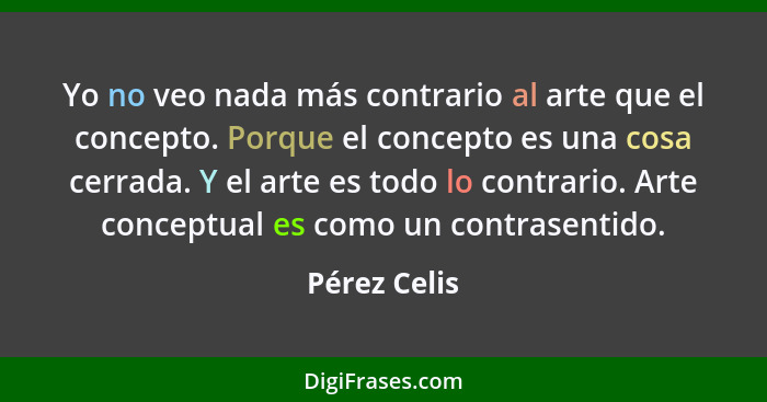 Yo no veo nada más contrario al arte que el concepto. Porque el concepto es una cosa cerrada. Y el arte es todo lo contrario. Arte conce... - Pérez Celis