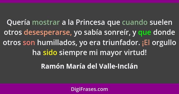 Quería mostrar a la Princesa que cuando suelen otros desesperarse, yo sabía sonreír, y que donde otros son humillados,... - Ramón María del Valle-Inclán