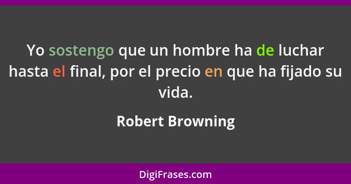 Yo sostengo que un hombre ha de luchar hasta el final, por el precio en que ha fijado su vida.... - Robert Browning