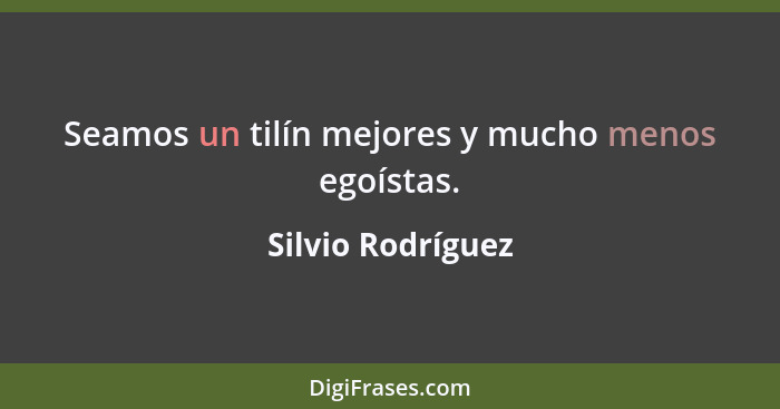 Seamos un tilín mejores y mucho menos egoístas.... - Silvio Rodríguez