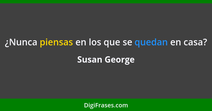 ¿Nunca piensas en los que se quedan en casa?... - Susan George