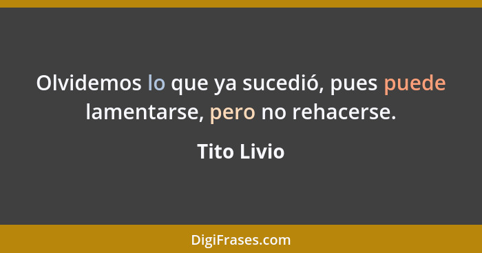 Olvidemos lo que ya sucedió, pues puede lamentarse, pero no rehacerse.... - Tito Livio