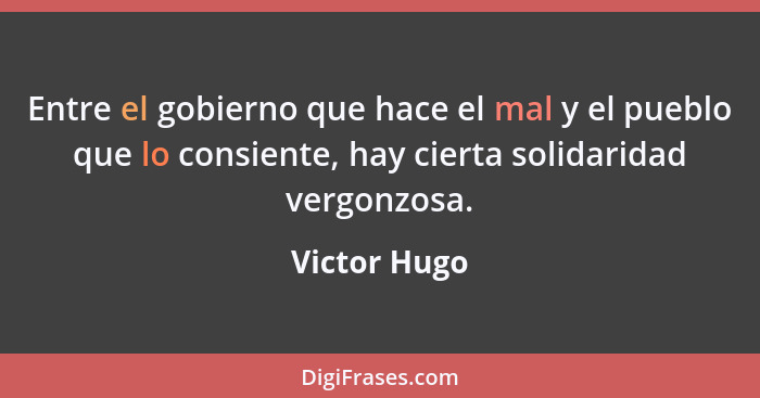 Entre el gobierno que hace el mal y el pueblo que lo consiente, hay cierta solidaridad vergonzosa.... - Victor Hugo