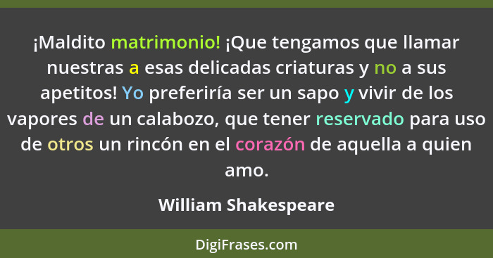 ¡Maldito matrimonio! ¡Que tengamos que llamar nuestras a esas delicadas criaturas y no a sus apetitos! Yo preferiría ser un sapo... - William Shakespeare