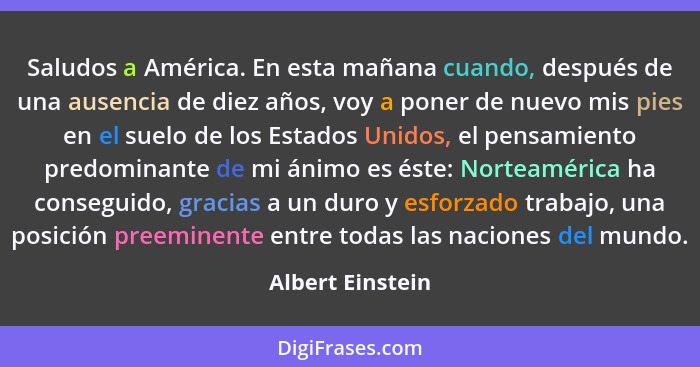 Saludos a América. En esta mañana cuando, después de una ausencia de diez años, voy a poner de nuevo mis pies en el suelo de los Est... - Albert Einstein