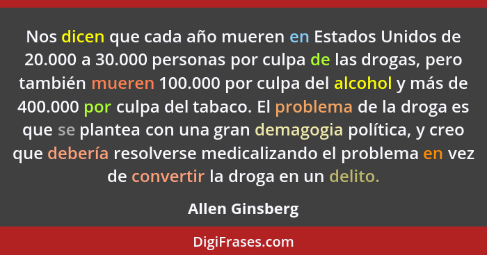 Nos dicen que cada año mueren en Estados Unidos de 20.000 a 30.000 personas por culpa de las drogas, pero también mueren 100.000 por... - Allen Ginsberg