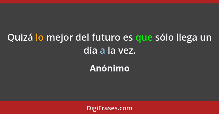 Quizá lo mejor del futuro es que sólo llega un día a la vez.... - Anónimo