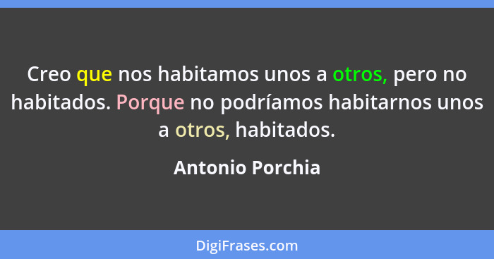 Creo que nos habitamos unos a otros, pero no habitados. Porque no podríamos habitarnos unos a otros, habitados.... - Antonio Porchia