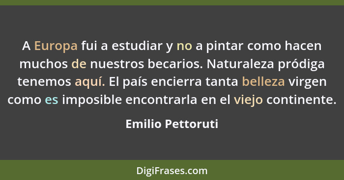 A Europa fui a estudiar y no a pintar como hacen muchos de nuestros becarios. Naturaleza pródiga tenemos aquí. El país encierra tan... - Emilio Pettoruti