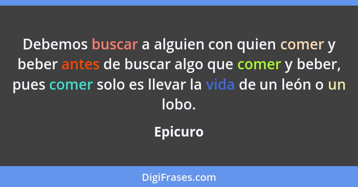 Debemos buscar a alguien con quien comer y beber antes de buscar algo que comer y beber, pues comer solo es llevar la vida de un león o un l... - Epicuro