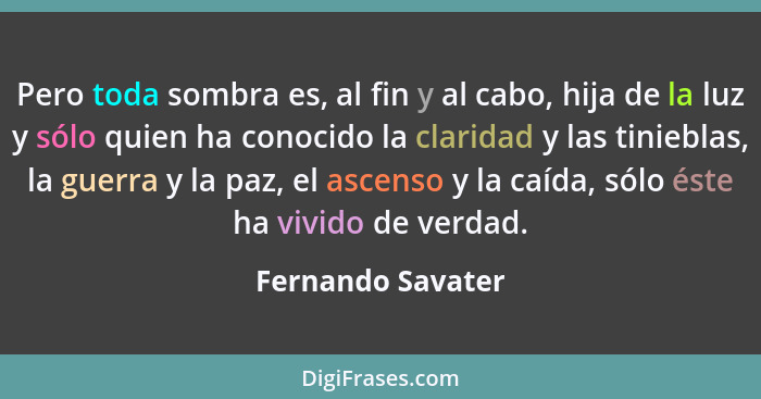 Pero toda sombra es, al fin y al cabo, hija de la luz y sólo quien ha conocido la claridad y las tinieblas, la guerra y la paz, el... - Fernando Savater