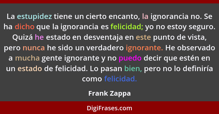 La estupidez tiene un cierto encanto, la ignorancia no. Se ha dicho que la ignorancia es felicidad; yo no estoy seguro. Quizá he estado... - Frank Zappa