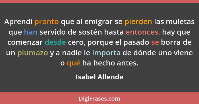 Aprendí pronto que al emigrar se pierden las muletas que han servido de sostén hasta entonces, hay que comenzar desde cero, porque el... - Isabel Allende