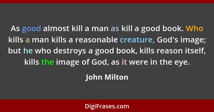 As good almost kill a man as kill a good book. Who kills a man kills a reasonable creature, God's image; but he who destroys a good book... - John Milton