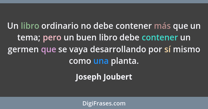 Un libro ordinario no debe contener más que un tema; pero un buen libro debe contener un germen que se vaya desarrollando por sí mism... - Joseph Joubert