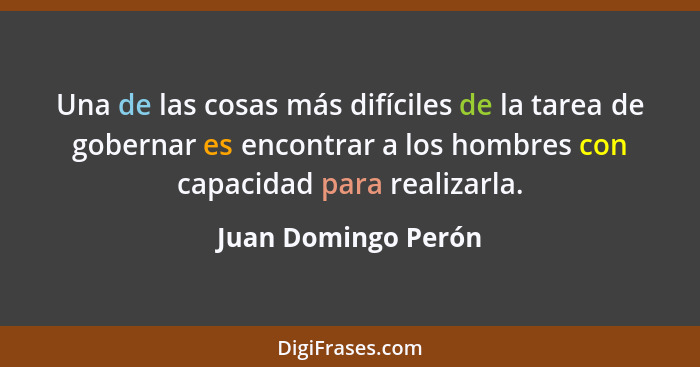 Una de las cosas más difíciles de la tarea de gobernar es encontrar a los hombres con capacidad para realizarla.... - Juan Domingo Perón