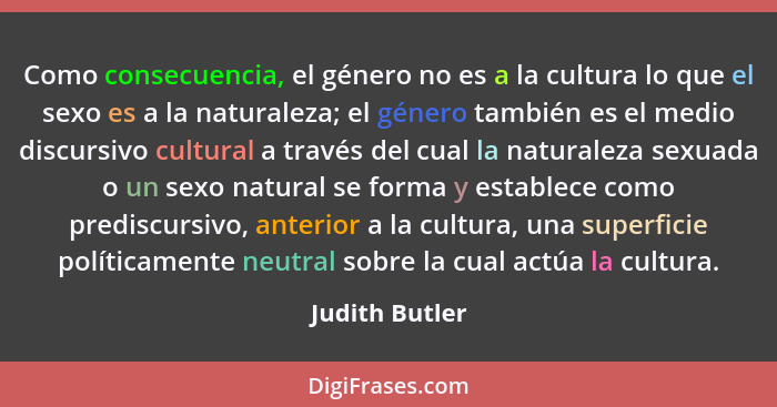 Como consecuencia, el género no es a la cultura lo que el sexo es a la naturaleza; el género también es el medio discursivo cultural a... - Judith Butler