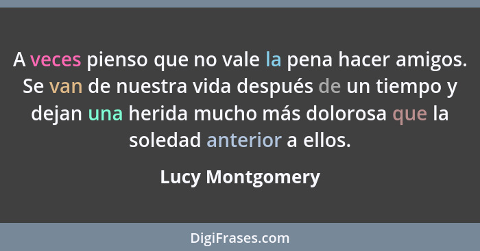 A veces pienso que no vale la pena hacer amigos. Se van de nuestra vida después de un tiempo y dejan una herida mucho más dolorosa q... - Lucy Montgomery